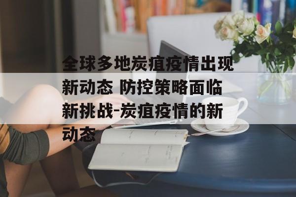 全球多地炭疽疫情出现新动态 防控策略面临新挑战-炭疽疫情的新动态