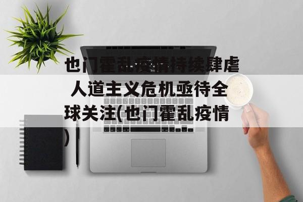 也门霍乱疫情持续肆虐 人道主义危机亟待全球关注(也门霍乱疫情)