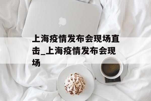 上海疫情发布会现场直击_上海疫情发布会现场