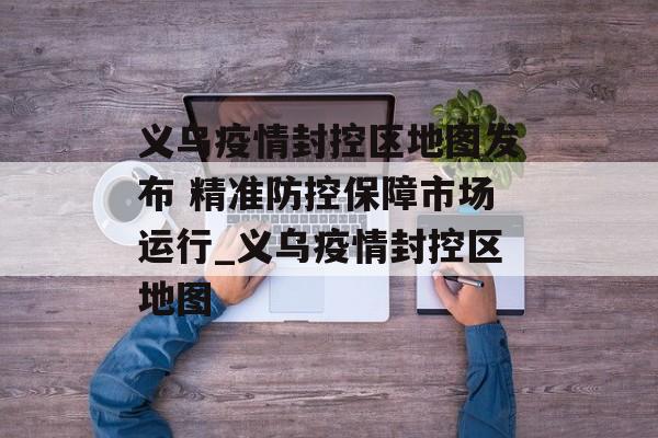 义乌疫情封控区地图发布 精准防控保障市场运行_义乌疫情封控区地图