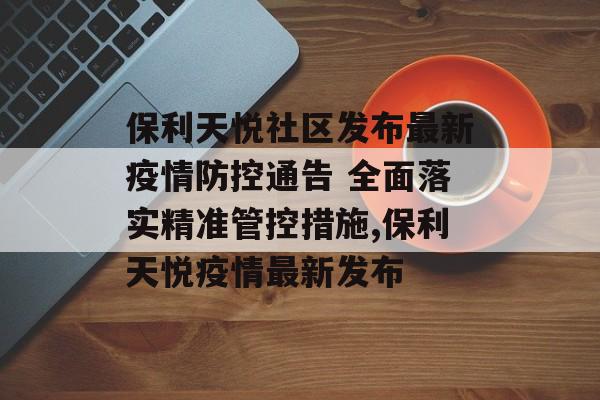 保利天悦社区发布最新疫情防控通告 全面落实精准管控措施,保利天悦疫情最新发布