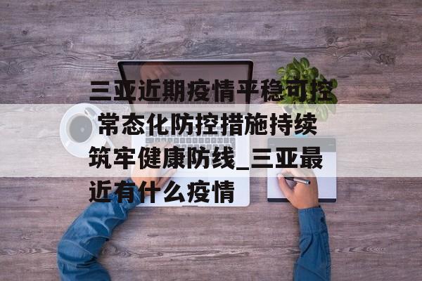 三亚近期疫情平稳可控 常态化防控措施持续筑牢健康防线_三亚最近有什么疫情