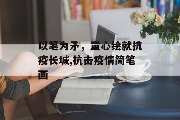 以笔为矛，童心绘就抗疫长城,抗击疫情简笔画