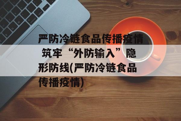 严防冷链食品传播疫情 筑牢“外防输入”隐形防线(严防冷链食品传播疫情)
