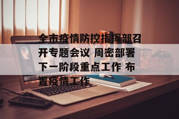 全市疫情防控指挥部召开专题会议 周密部署下一阶段重点工作 布置疫情工作