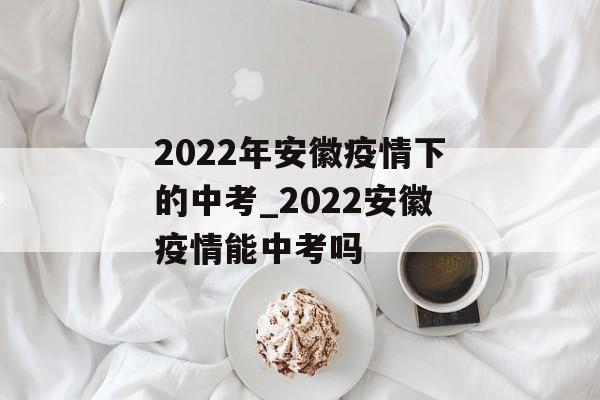 2022年安徽疫情下的中考_2022安徽疫情能中考吗