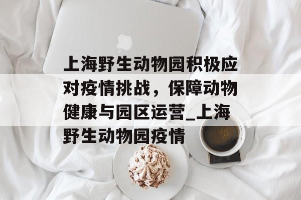 上海野生动物园积极应对疫情挑战，保障动物健康与园区运营_上海野生动物园疫情