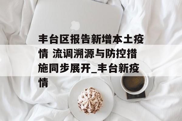 丰台区报告新增本土疫情 流调溯源与防控措施同步展开_丰台新疫情
