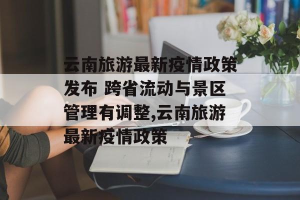 云南旅游最新疫情政策发布 跨省流动与景区管理有调整,云南旅游最新疫情政策