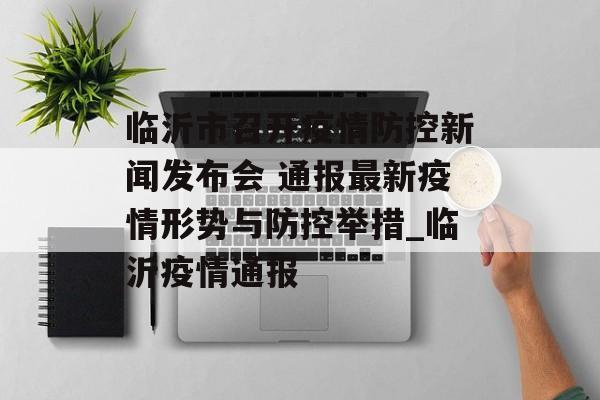 临沂市召开疫情防控新闻发布会 通报最新疫情形势与防控举措_临沂疫情通报