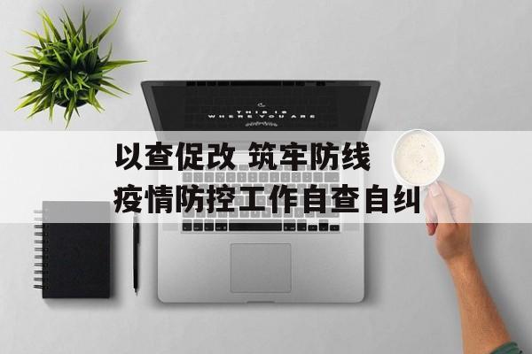 以查促改 筑牢防线 疫情防控工作自查自纠