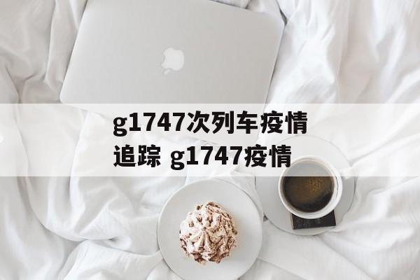 g1747次列车疫情追踪 g1747疫情