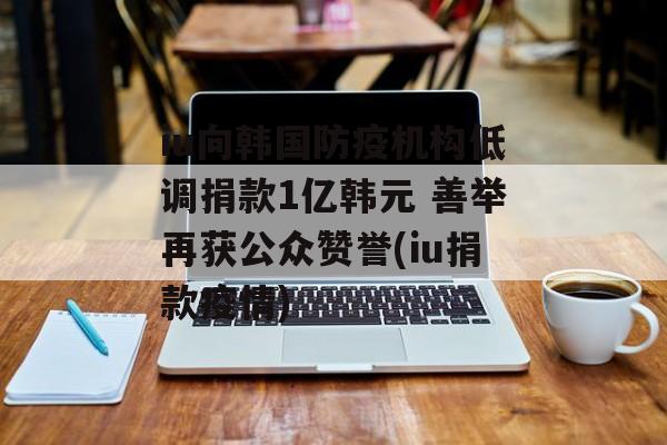 iu向韩国防疫机构低调捐款1亿韩元 善举再获公众赞誉(iu捐款疫情)