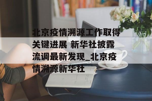 北京疫情溯源工作取得关键进展 新华社披露流调最新发现_北京疫情溯源新华社