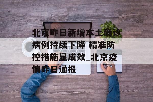 北京昨日新增本土确诊病例持续下降 精准防控措施显成效_北京疫情昨日通报