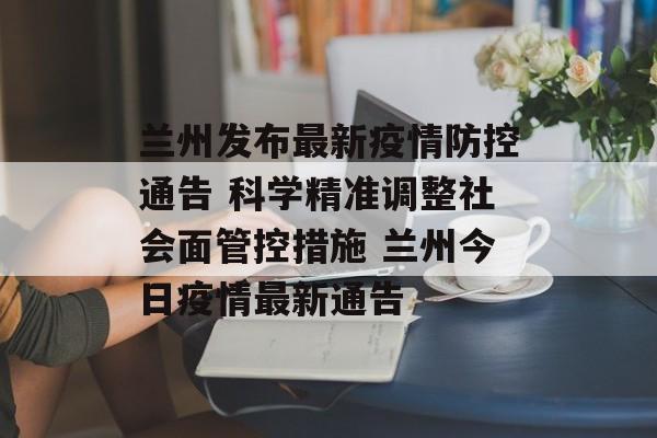 兰州发布最新疫情防控通告 科学精准调整社会面管控措施 兰州今日疫情最新通告