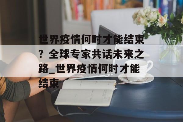 世界疫情何时才能结束？全球专家共话未来之路_世界疫情何时才能结束