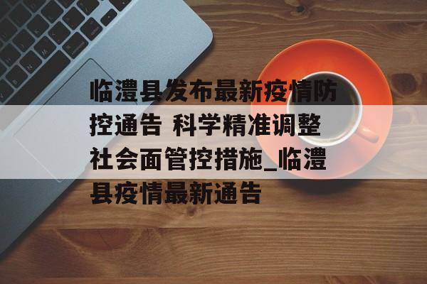 临澧县发布最新疫情防控通告 科学精准调整社会面管控措施_临澧县疫情最新通告