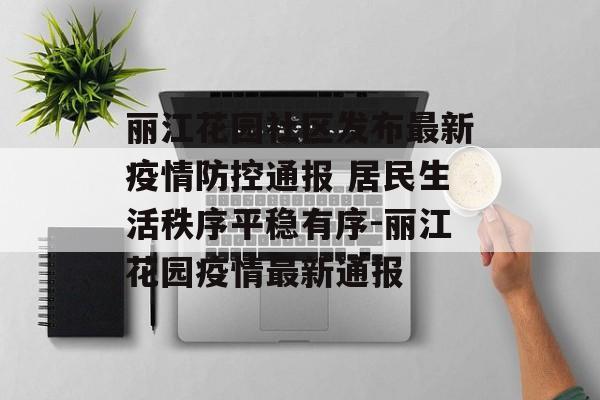 丽江花园社区发布最新疫情防控通报 居民生活秩序平稳有序-丽江花园疫情最新通报