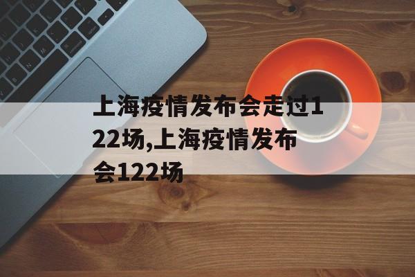 上海疫情发布会走过122场,上海疫情发布会122场