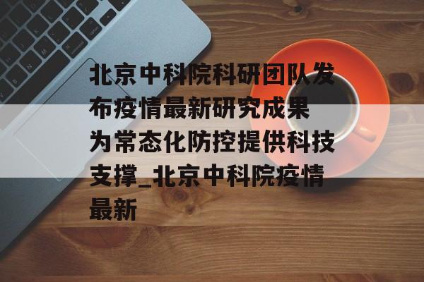 北京中科院科研团队发布疫情最新研究成果 为常态化防控提供科技支撑_北京中科院疫情最新
