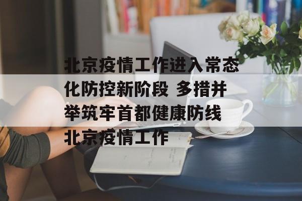 北京疫情工作进入常态化防控新阶段 多措并举筑牢首都健康防线 北京疫情工作