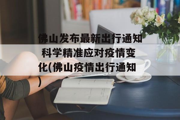 佛山发布最新出行通知 科学精准应对疫情变化(佛山疫情出行通知)