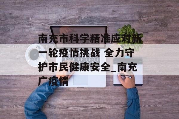 南充市科学精准应对新一轮疫情挑战 全力守护市民健康安全_南充广疫情