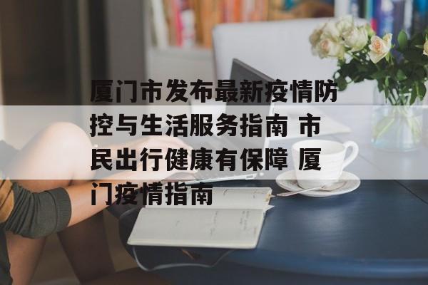 厦门市发布最新疫情防控与生活服务指南 市民出行健康有保障 厦门疫情指南