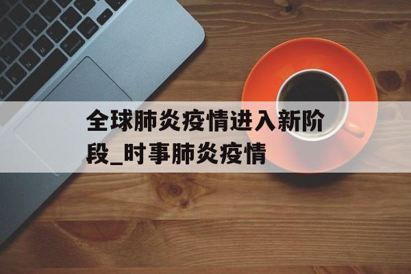 全球肺炎疫情进入新阶段_时事肺炎疫情