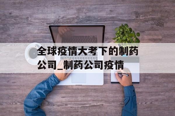 全球疫情大考下的制药公司_制药公司疫情