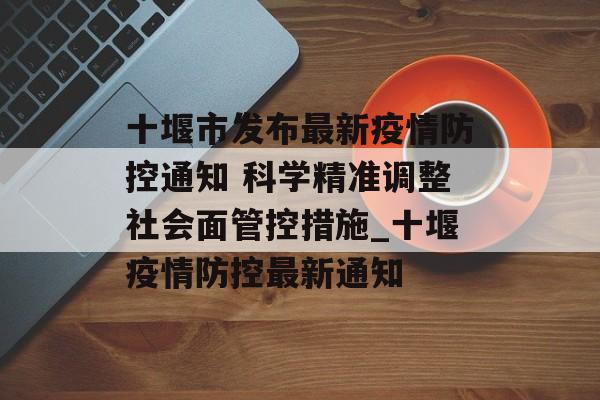 十堰市发布最新疫情防控通知 科学精准调整社会面管控措施_十堰疫情防控最新通知