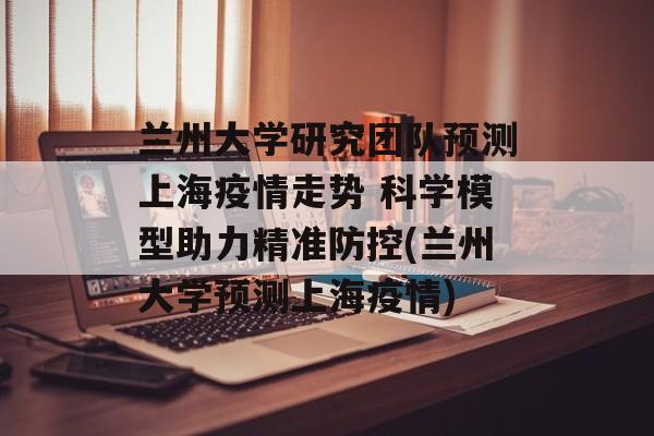 兰州大学研究团队预测上海疫情走势 科学模型助力精准防控(兰州大学预测上海疫情)