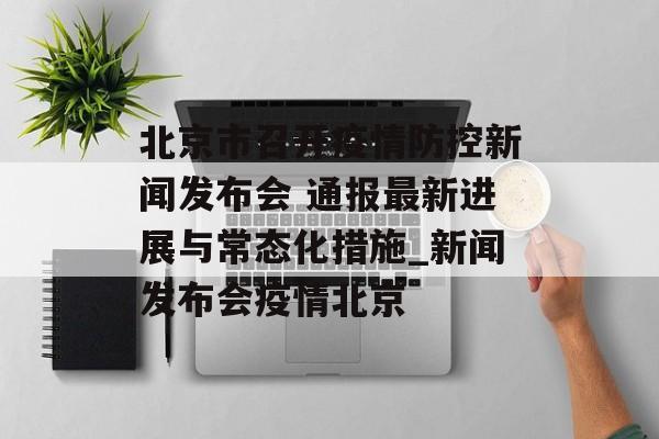 北京市召开疫情防控新闻发布会 通报最新进展与常态化措施_新闻发布会疫情北京