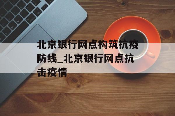 北京银行网点构筑抗疫防线_北京银行网点抗击疫情