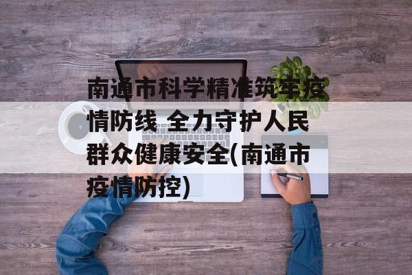 南通市科学精准筑牢疫情防线 全力守护人民群众健康安全(南通市疫情防控)