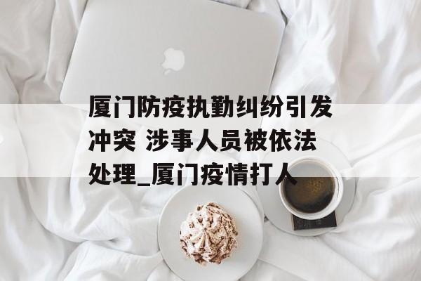 厦门防疫执勤纠纷引发冲突 涉事人员被依法处理_厦门疫情打人