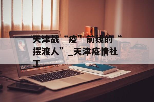 天津战“疫”前线的“摆渡人”_天津疫情社工