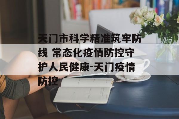 天门市科学精准筑牢防线 常态化疫情防控守护人民健康-天门疫情防控