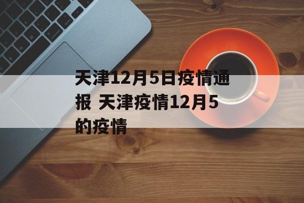 天津12月5日疫情通报 天津疫情12月5的疫情