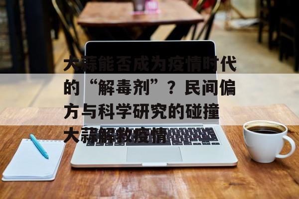 大蒜能否成为疫情时代的“解毒剂”？民间偏方与科学研究的碰撞 大蒜解救疫情