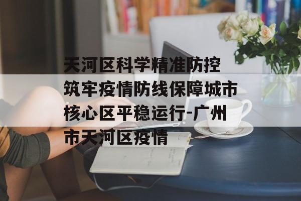天河区科学精准防控 筑牢疫情防线保障城市核心区平稳运行-广州市天河区疫情