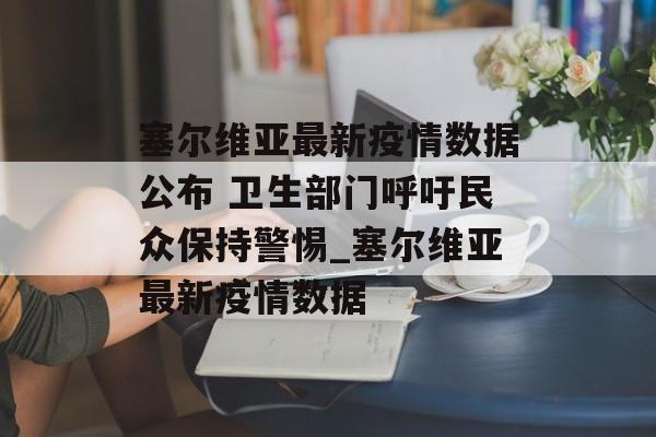 塞尔维亚最新疫情数据公布 卫生部门呼吁民众保持警惕_塞尔维亚最新疫情数据