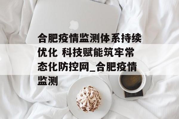 合肥疫情监测体系持续优化 科技赋能筑牢常态化防控网_合肥疫情监测