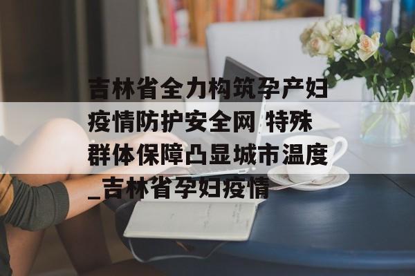 吉林省全力构筑孕产妇疫情防护安全网 特殊群体保障凸显城市温度_吉林省孕妇疫情
