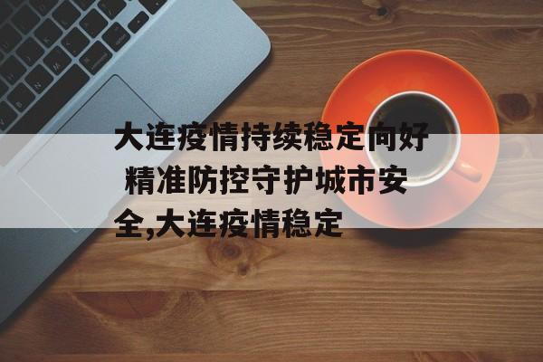 大连疫情持续稳定向好 精准防控守护城市安全,大连疫情稳定