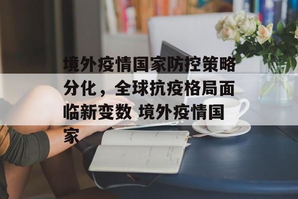 境外疫情国家防控策略分化，全球抗疫格局面临新变数 境外疫情国家