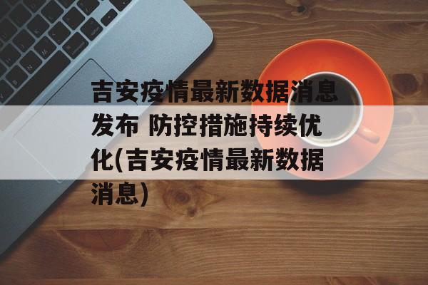 吉安疫情最新数据消息发布 防控措施持续优化(吉安疫情最新数据消息)