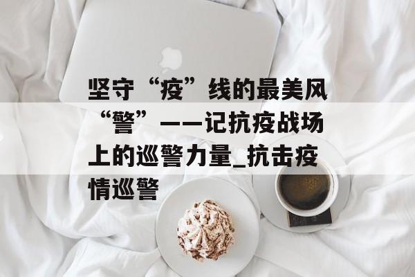 坚守“疫”线的最美风“警”——记抗疫战场上的巡警力量_抗击疫情巡警