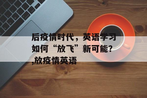 后疫情时代，英语学习如何“放飞”新可能？,放疫情英语